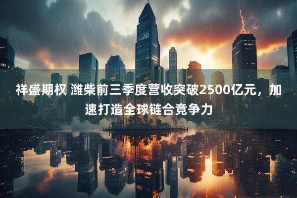 祥盛期权 潍柴前三季度营收突破2500亿元，加速打造全球链合竞争力