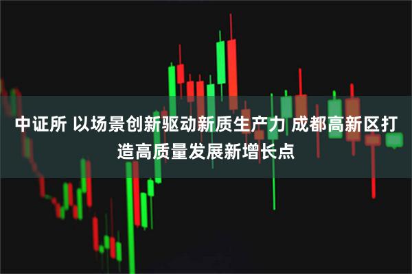 中证所 以场景创新驱动新质生产力 成都高新区打造高质量发展新增长点