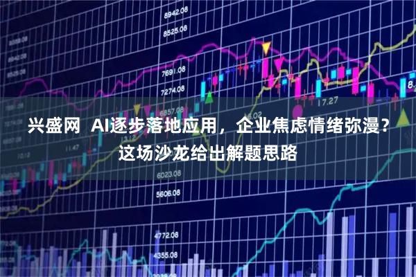 兴盛网  AI逐步落地应用，企业焦虑情绪弥漫？这场沙龙给出解题思路