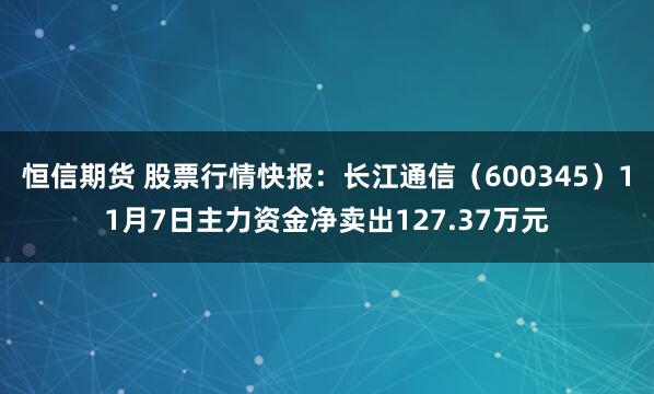 恒信期货 股票行情快报:长江通信(600345)11月7日主力资金净卖出127.37万元
