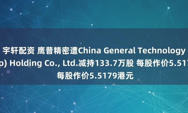 宇轩配资 鹰普精密遭China General Technology(Group) Holding Co., Ltd.减持133.7万股 每股作价5.5179港元