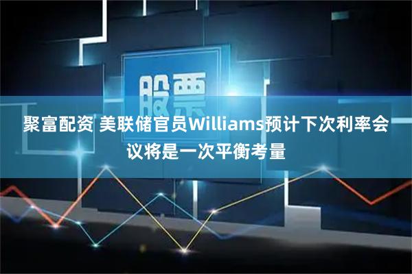 聚富配资 美联储官员Williams预计下次利率会议将是一次平衡考量