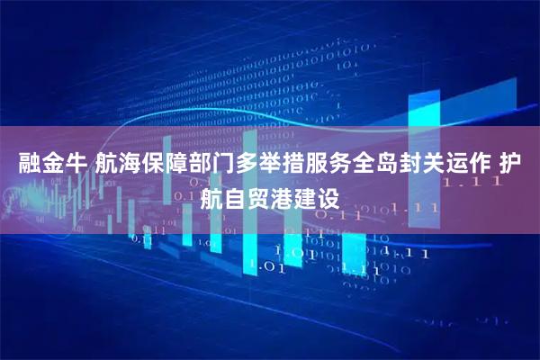 融金牛 航海保障部门多举措服务全岛封关运作 护航自贸港建设