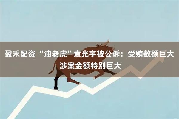 盈禾配资 “油老虎”袁光宇被公诉:受贿数额巨大 涉案金额特别巨大