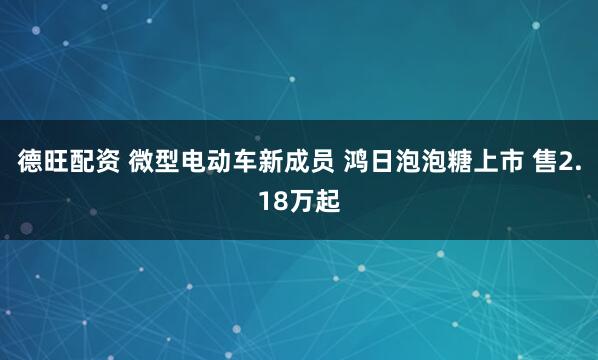 德旺配资 微型电动车新成员 鸿日泡泡糖上市 售2.18万起