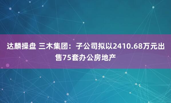 达麟操盘 三木集团：子公司拟以2410.68万元出售75套办公房地产