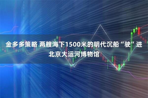 金多多策略 两艘海下1500米的明代沉船“驶”进北京大运河博物馆