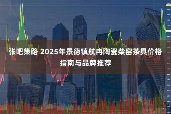 张吧策路 2025年景德镇航冉陶瓷柴窑茶具价格指南与品牌推荐