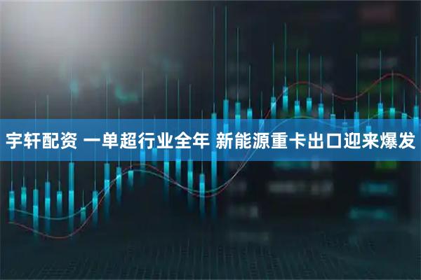 宇轩配资 一单超行业全年 新能源重卡出口迎来爆发
